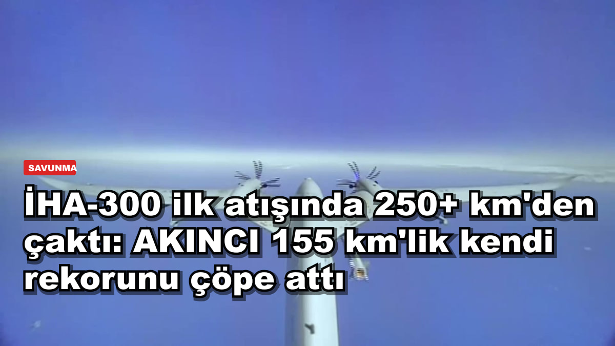 İHA-300 ilk atışında 250+ km'den çaktı: AKINCI 155 km'lik kendi rekorunu çöpe attı