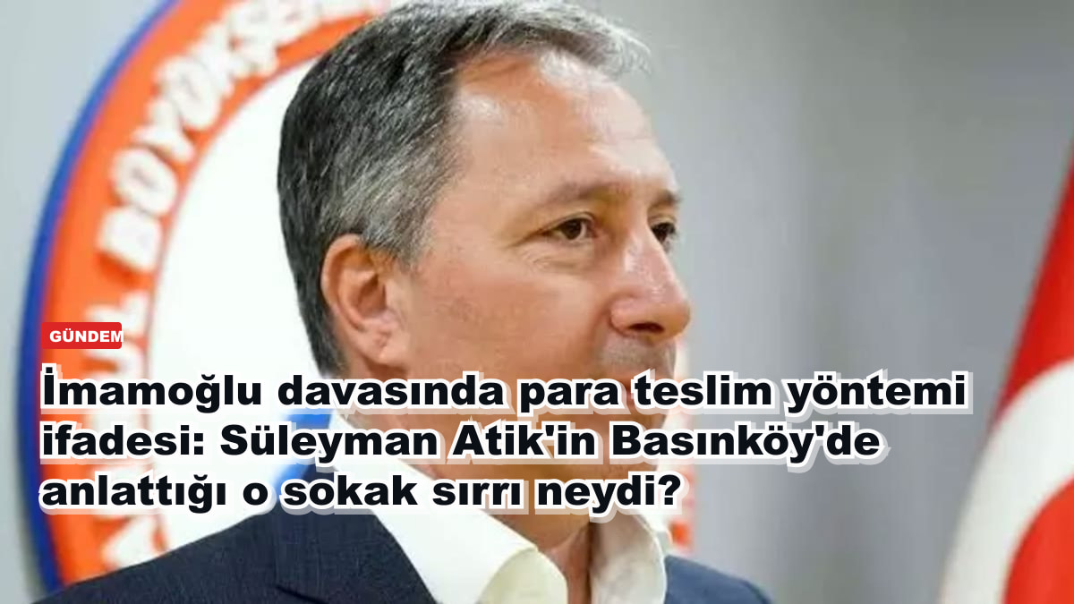 İmamoğlu davasında para teslim yöntemi ifadesi: Süleyman Atik'in Basınköy'de anlattığı o sokak sırrı neydi?