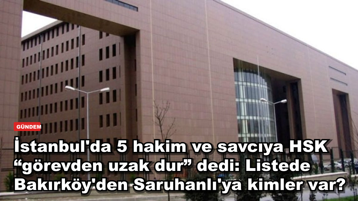 İstanbul'da 5 hakim ve savcıya HSK “görevden uzak dur” dedi: Listede Bakırköy'den Saruhanlı'ya kimler var?