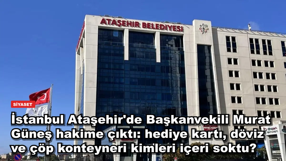 İstanbul Ataşehir'de Başkanvekili Murat Güneş hakime çıktı: hediye kartı, döviz ve çöp konteyneri kimleri içeri soktu?