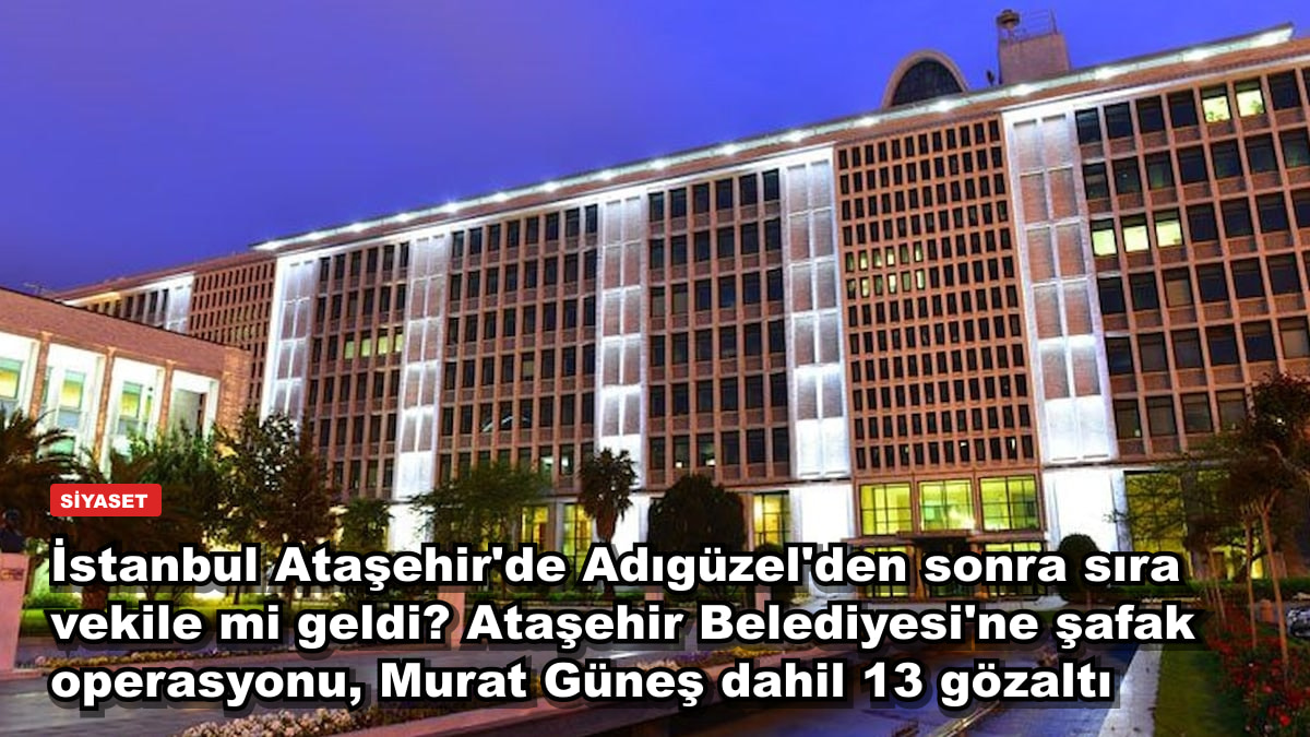 İstanbul Ataşehir'de Adıgüzel'den sonra sıra vekile mi geldi? Ataşehir Belediyesi'ne şafak operasyonu, Murat Güneş dahil 13 gözaltı