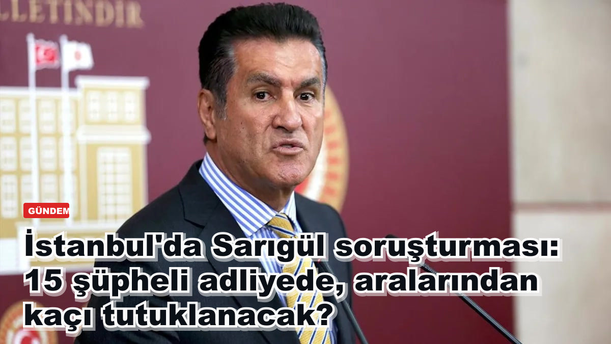 İstanbul'da Sarıgül soruşturması: 15 şüpheli adliyede, aralarından kaçı tutuklanacak?