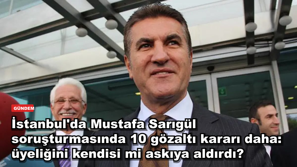 İstanbul'da Mustafa Sarıgül soruşturmasında 10 gözaltı kararı daha: üyeliğini kendisi mi askıya aldırdı?