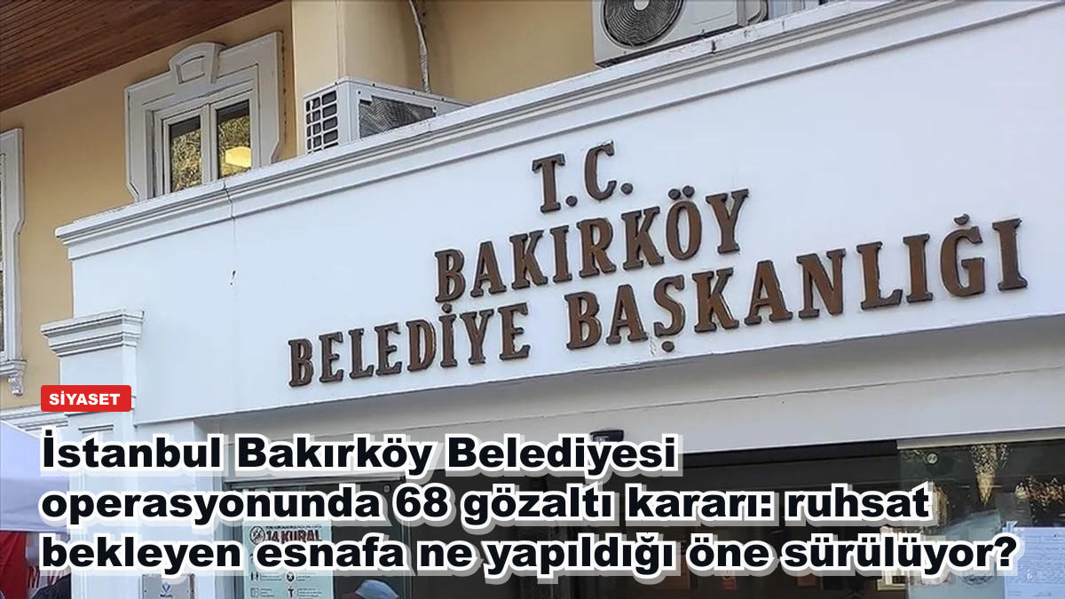 İstanbul Bakırköy Belediyesi operasyonunda 68 gözaltı kararı: ruhsat bekleyen esnafa ne yapıldığı öne sürülüyor?
