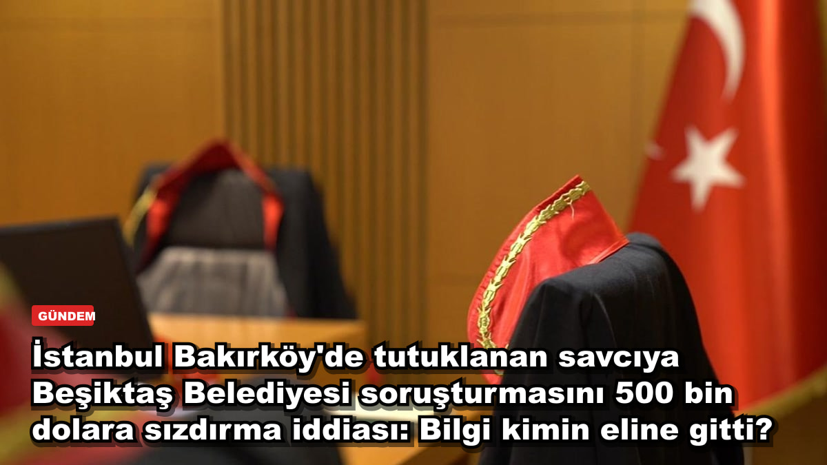 İstanbul Bakırköy'de tutuklanan savcıya Beşiktaş Belediyesi soruşturmasını 500 bin dolara sızdırma iddiası: Bilgi kimin eline gitti?