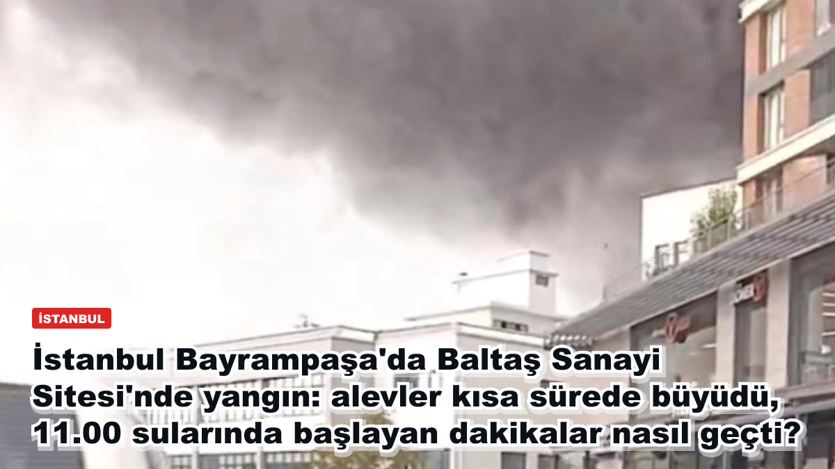 İstanbul Bayrampaşa'da Baltaş Sanayi Sitesi'nde yangın: alevler kısa sürede büyüdü, 11.00 sularında başlayan dakikalar nasıl geçti?