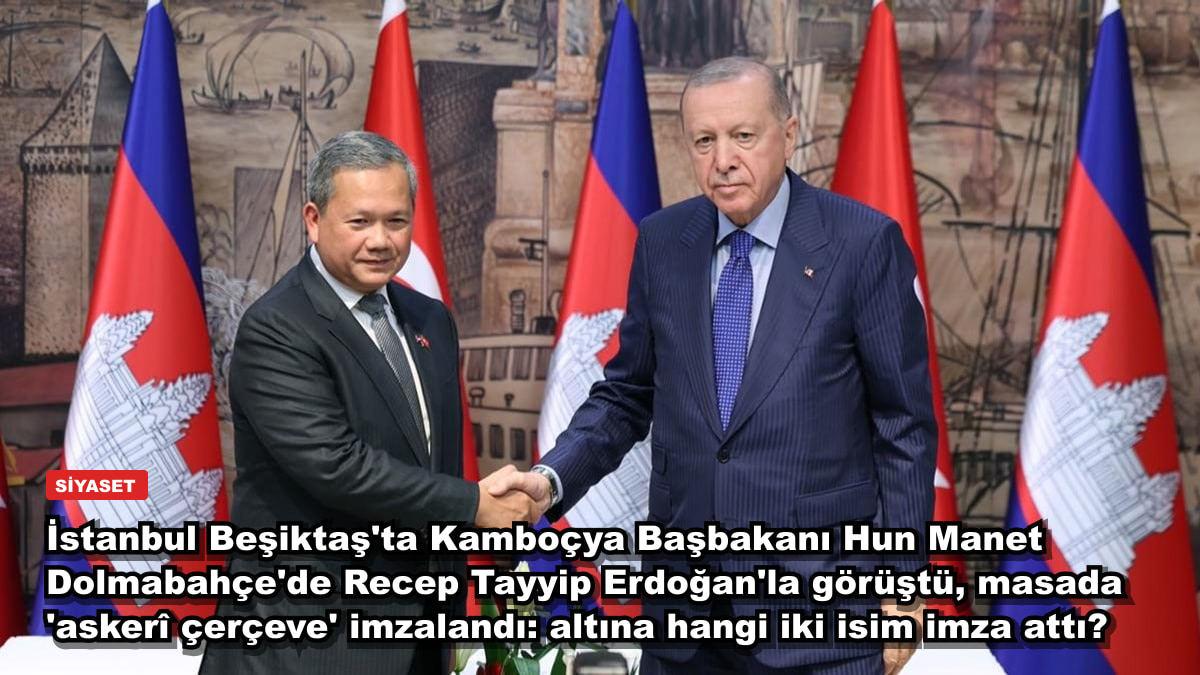 İstanbul Beşiktaş'ta Kamboçya Başbakanı Hun Manet Dolmabahçe'de Recep Tayyip Erdoğan'la görüştü, masada 'askerî çerçeve' imzalandı: altına hangi iki isim imza attı?