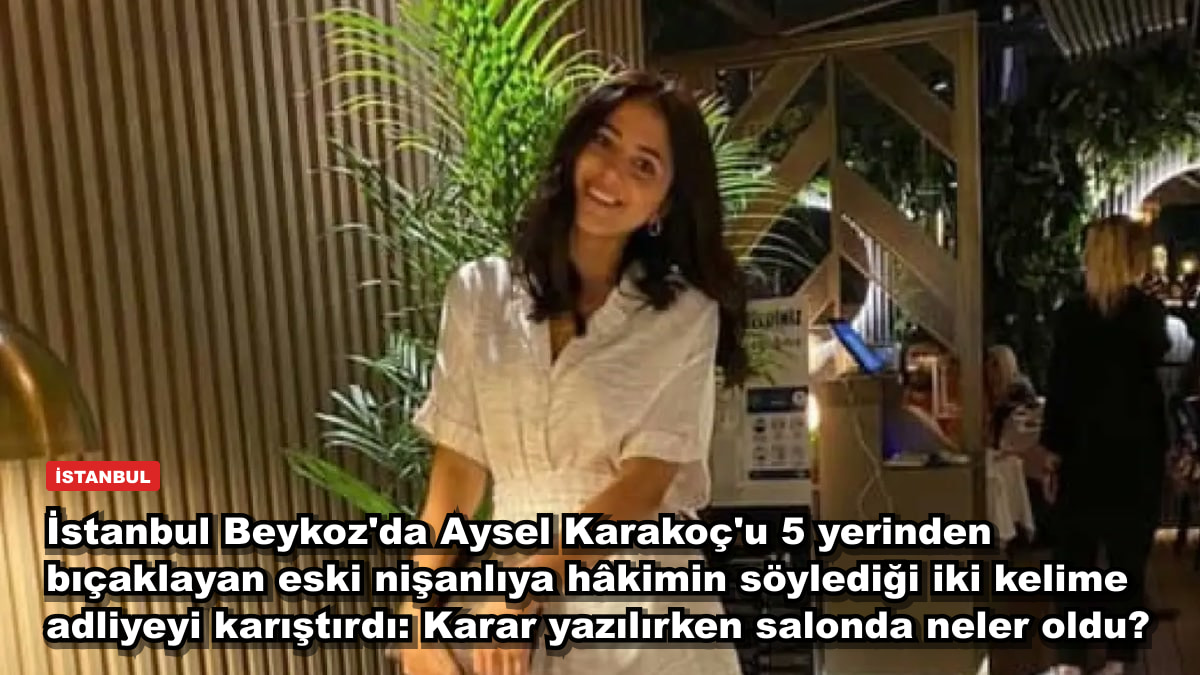 İstanbul Beykoz'da Aysel Karakoç'u 5 yerinden bıçaklayan eski nişanlıya hâkimin söylediği iki kelime adliyeyi karıştırdı: Karar yazılırken salonda neler oldu?