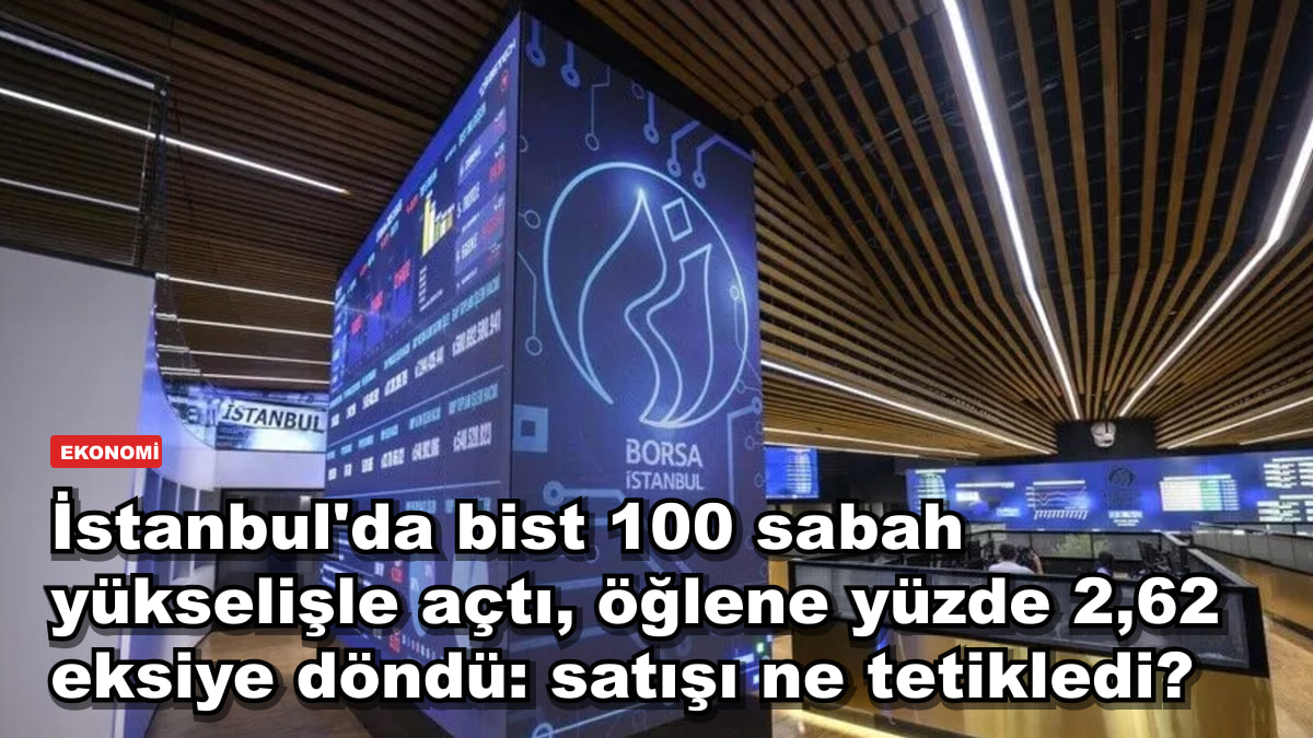 İstanbul'da bist 100 sabah yükselişle açtı, öğlene yüzde 2,62 eksiye döndü: satışı ne tetikledi?