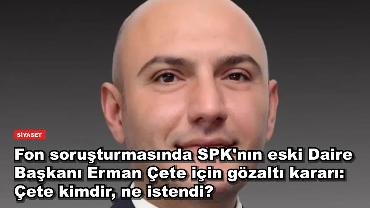 Fon soruşturmasında SPK'nın eski Daire Başkanı Erman Çete için gözaltı kararı: Çete kimdir, ne istendi?