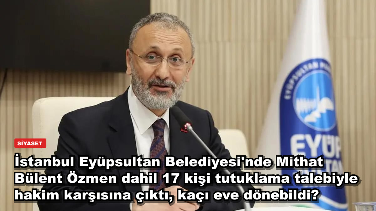 İstanbul Eyüpsultan Belediyesi'nde Mithat Bülent Özmen dahil 17 kişi tutuklama talebiyle hakim karşısına çıktı, kaçı eve dönebildi?