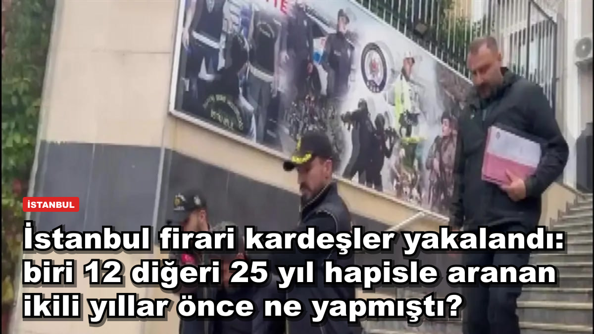 İstanbul firari kardeşler yakalandı: biri 12 diğeri 25 yıl hapisle aranan ikili yıllar önce ne yapmıştı?