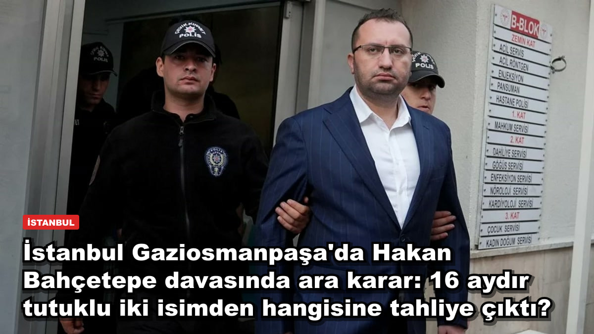 İstanbul Gaziosmanpaşa'da Hakan Bahçetepe davasında ara karar: 16 aydır tutuklu iki isimden hangisine tahliye çıktı?
