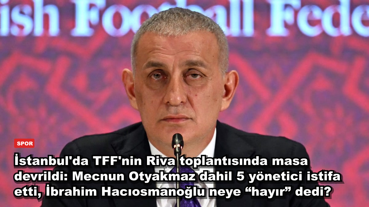 İstanbul'da TFF'nin Riva toplantısında masa devrildi: Mecnun Otyakmaz dahil 5 yönetici istifa etti, İbrahim Hacıosmanoğlu neye “hayır” dedi?