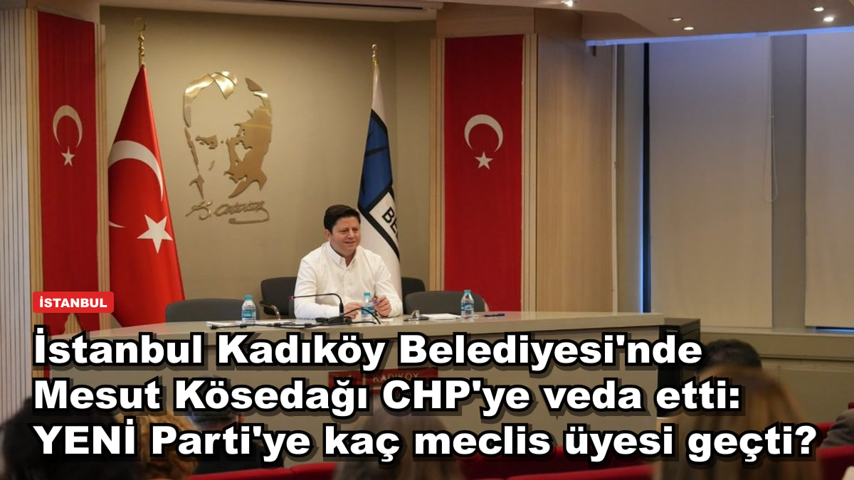 İstanbul Kadıköy Belediyesi'nde Mesut Kösedağı CHP'ye veda etti: YENİ Parti'ye kaç meclis üyesi geçti?