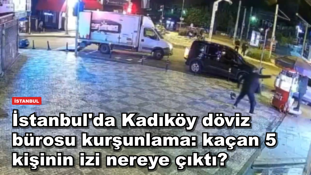 İstanbul'da Kadıköy döviz bürosu kurşunlama: kaçtığı öne sürülen 5 kişinin izi nereye çıktı?
