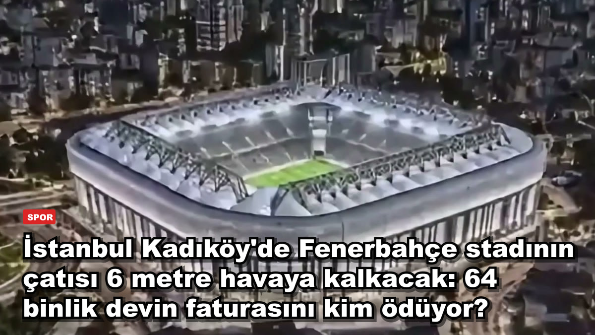 İstanbul Kadıköy'de Fenerbahçe stadının çatısı 6 metre havaya kalkacak: 64 binlik devin faturasını kim ödüyor?