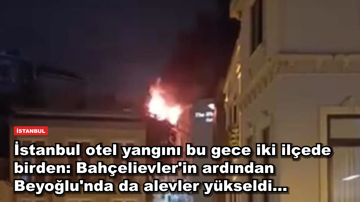 İstanbul otel yangını bu gece iki ilçede birden: Bahçelievler'in ardından Beyoğlu'nda da alevler yükseldi...