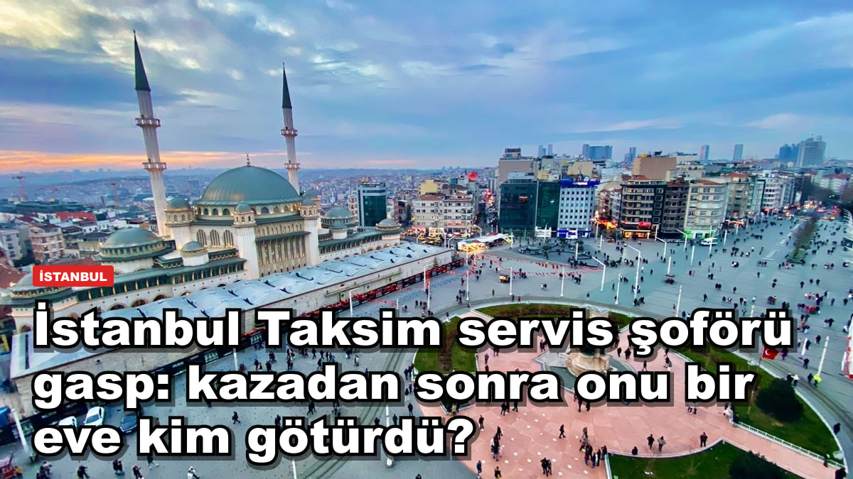 İstanbul Taksim servis şoförü gasp: kazadan sonra onu bir eve kim götürdü?