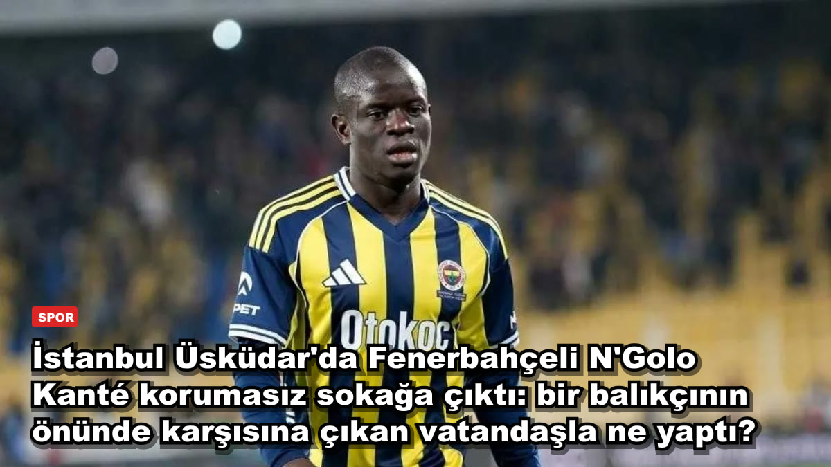 İstanbul Üsküdar'da Fenerbahçeli N'Golo Kanté korumasız sokağa çıktı: bir balıkçının önünde karşısına çıkan vatandaşla ne yaptı?