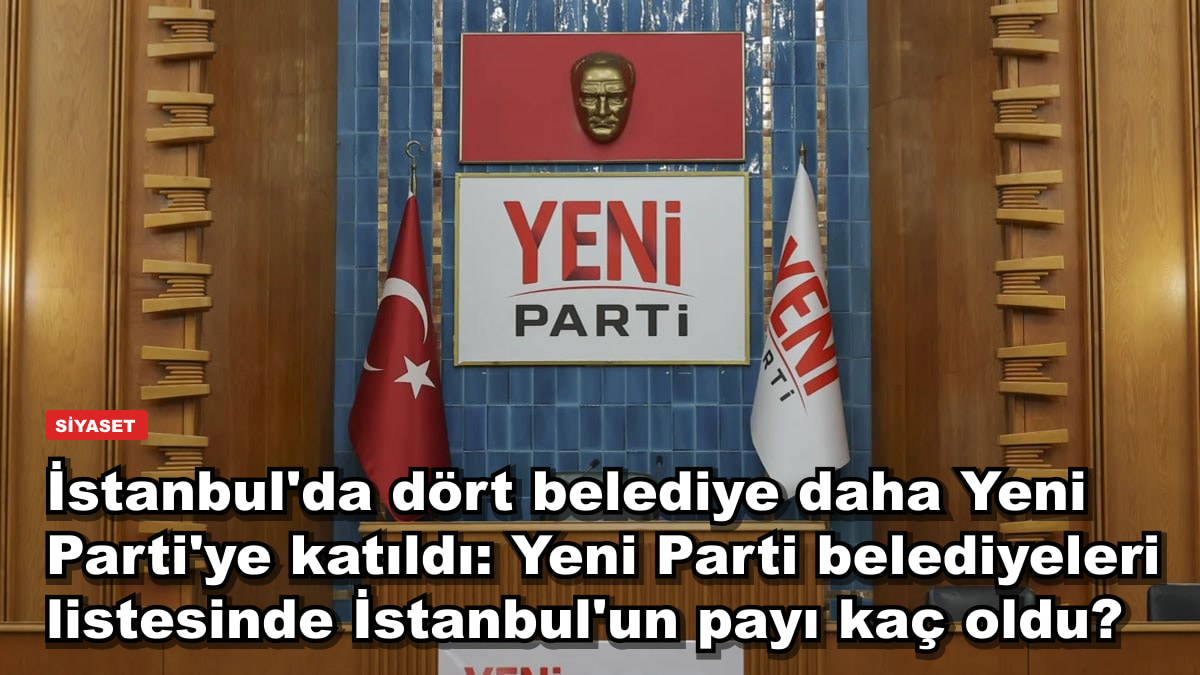 İstanbul'da dört belediye daha Yeni Parti'ye katıldı: Yeni Parti belediyeleri listesinde İstanbul'un payı kaç oldu?