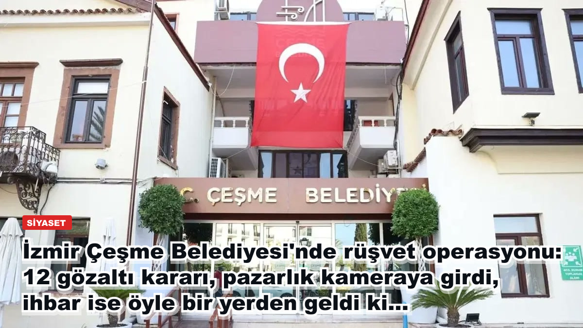 İzmir Çeşme Belediyesi'nde rüşvet operasyonu: 12 gözaltı kararı, pazarlık kameraya girdi, ihbar ise öyle bir yerden geldi ki...