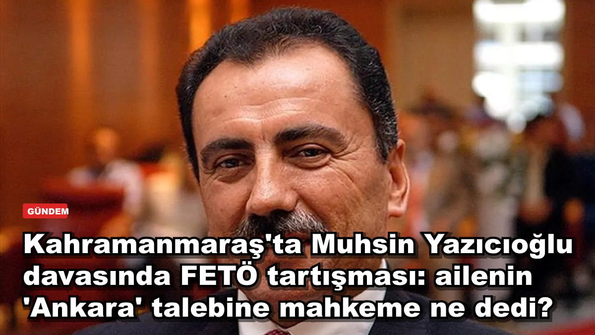 Kahramanmaraş'ta Muhsin Yazıcıoğlu davasında FETÖ tartışması: ailenin 'Ankara' talebine mahkeme ne dedi?