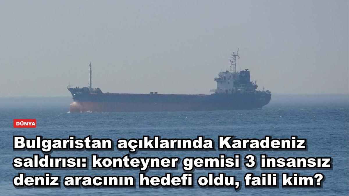 Bulgaristan açıklarında Karadeniz saldırısı: konteyner gemisi 3 insansız deniz aracının hedefi oldu, faili kim?