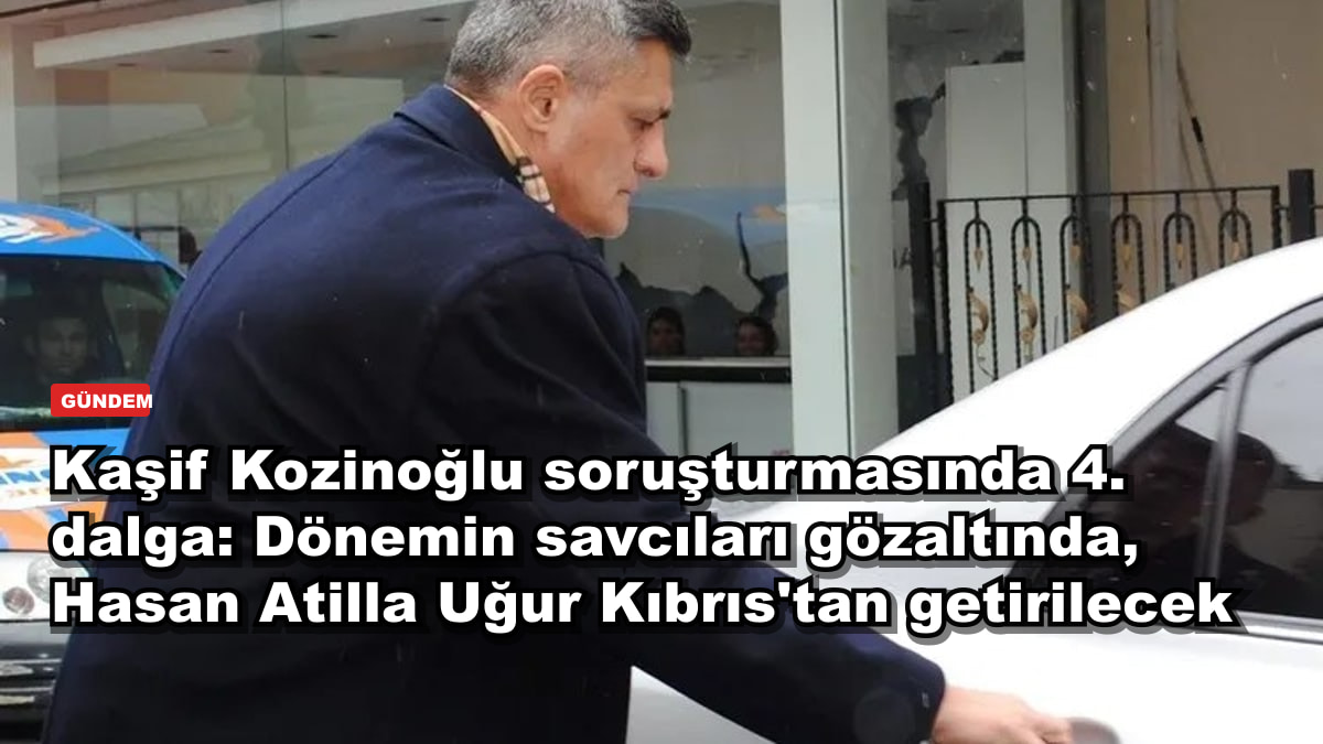 Kaşif Kozinoğlu soruşturmasında 4. dalga: Dönemin savcıları gözaltında, Hasan Atilla Uğur Kıbrıs'tan getirilecek