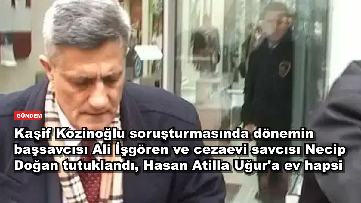 Kaşif Kozinoğlu soruşturmasında dönemin başsavcısı Ali İşgören ve cezaevi savcısı Necip Doğan tutuklandı, Hasan Atilla Uğur'a ev hapsi
