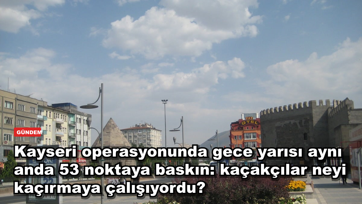Kayseri operasyonunda gece yarısı aynı anda 53 noktaya baskın: kaçakçılar neyi kaçırmaya çalışıyordu?