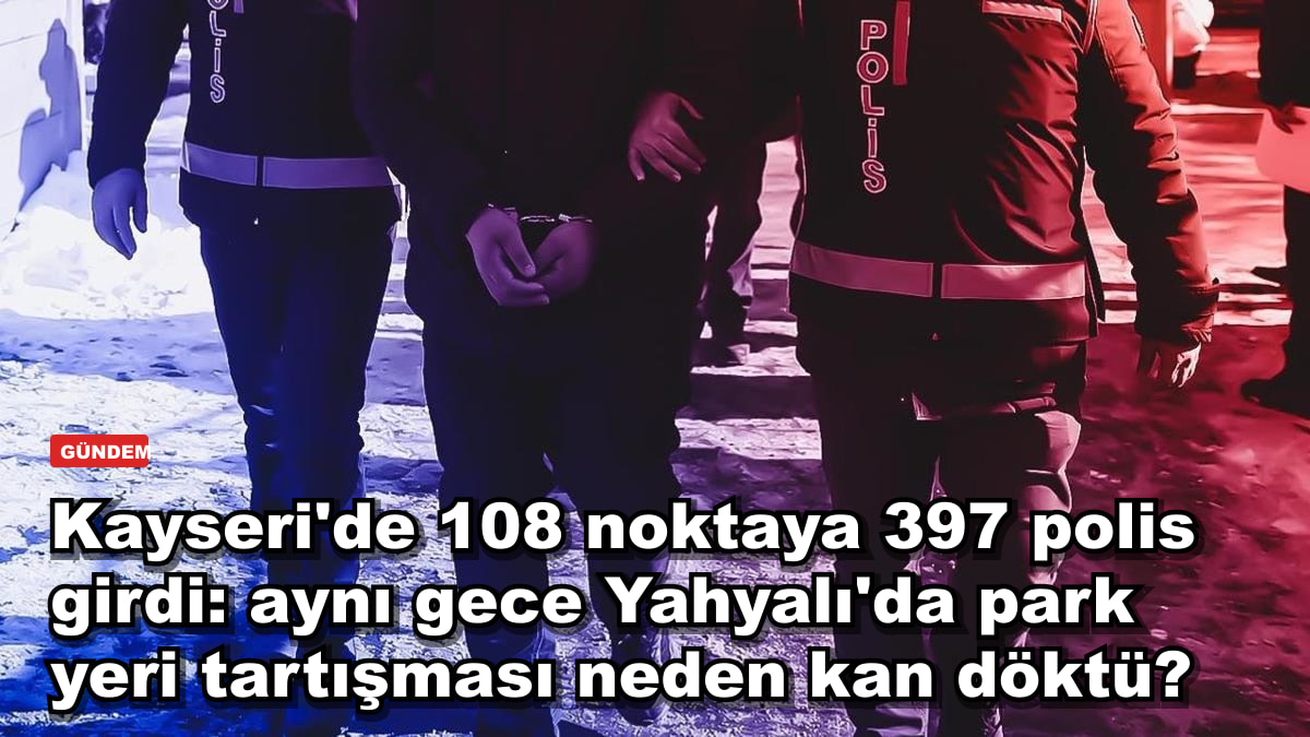 Kayseri'de 108 noktaya 397 polis girdi: aynı gün Yahyalı'da park yeri kavgası bir hayata nasıl mal oldu?