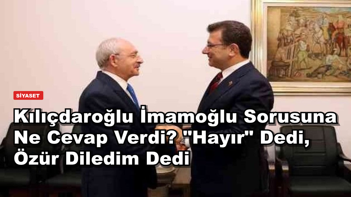 Kılıçdaroğlu İmamoğlu Sorusuna Ne Cevap Verdi? "Hayır" Dedi, Özür Diledim Dedi