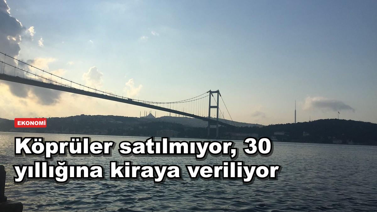 Köprüler satılmıyor, 30 yıllığına kiraya veriliyor