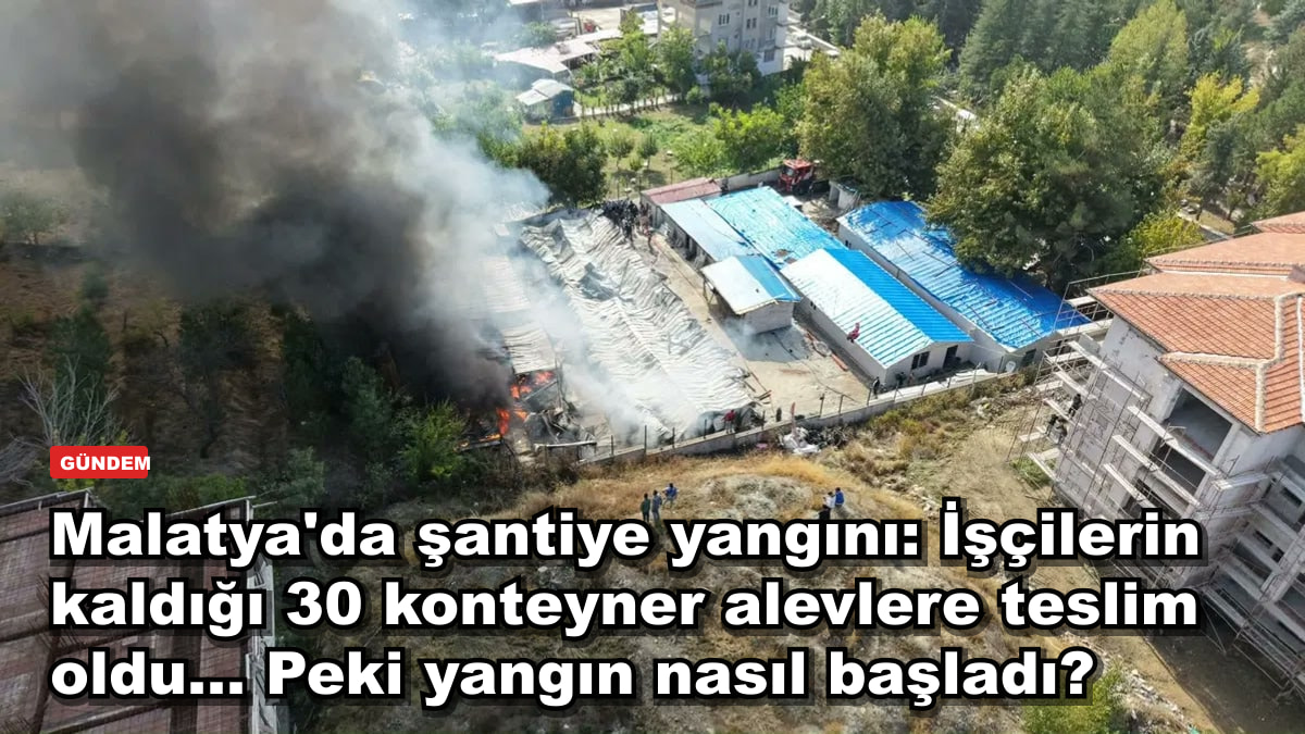 Malatya'da şantiye yangını: İşçilerin kaldığı 30 konteyner alevlere teslim oldu... Peki yangın nasıl başladı?