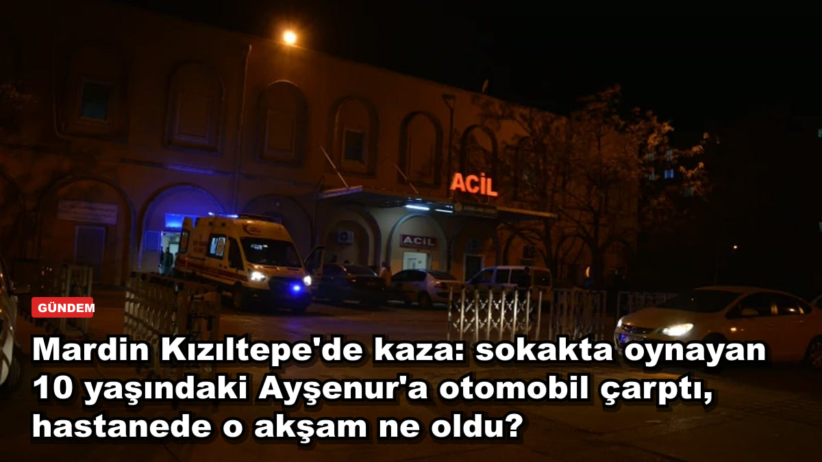 Mardin Kızıltepe'de kaza: sokakta oynayan 10 yaşındaki Ayşenur'a otomobil çarptı, hastanede o akşam ne oldu?