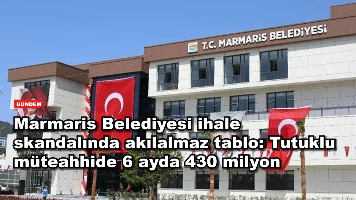 Marmaris Belediyesi ihale skandalında akılalmaz tablo: Tutuklu müteahhide 6 ayda 430 milyon
