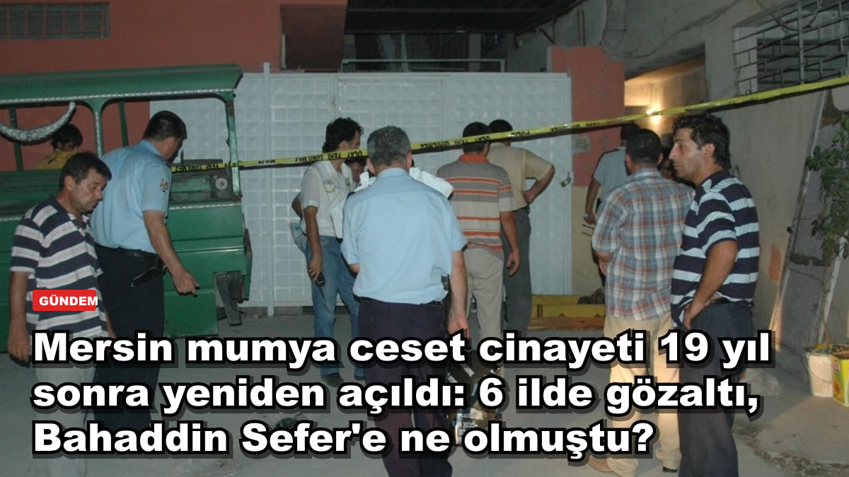 Mersin mumya ceset cinayeti 19 yıl sonra yeniden açıldı: 6 ilde gözaltı, Bahaddin Sefer'e ne olmuştu?