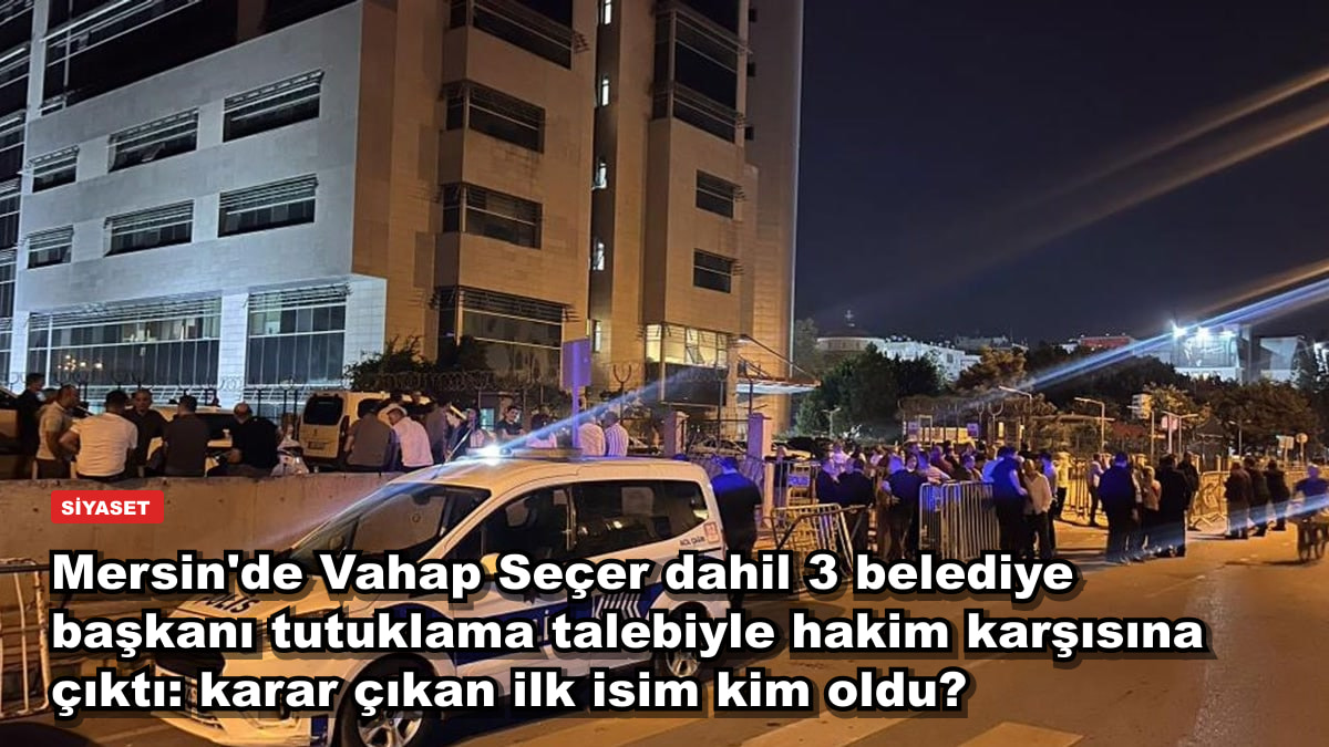 Mersin'de Vahap Seçer dahil 3 belediye başkanı tutuklama talebiyle hakim karşısına çıktı: karar çıkan ilk isim kim oldu?