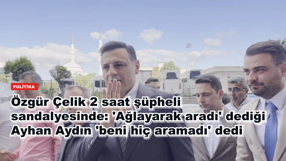 Özgür Çelik 2 saat şüpheli sandalyesinde: 'Ağlayarak aradı' dediği Ayhan Aydın 'beni hiç aramadı' dedi