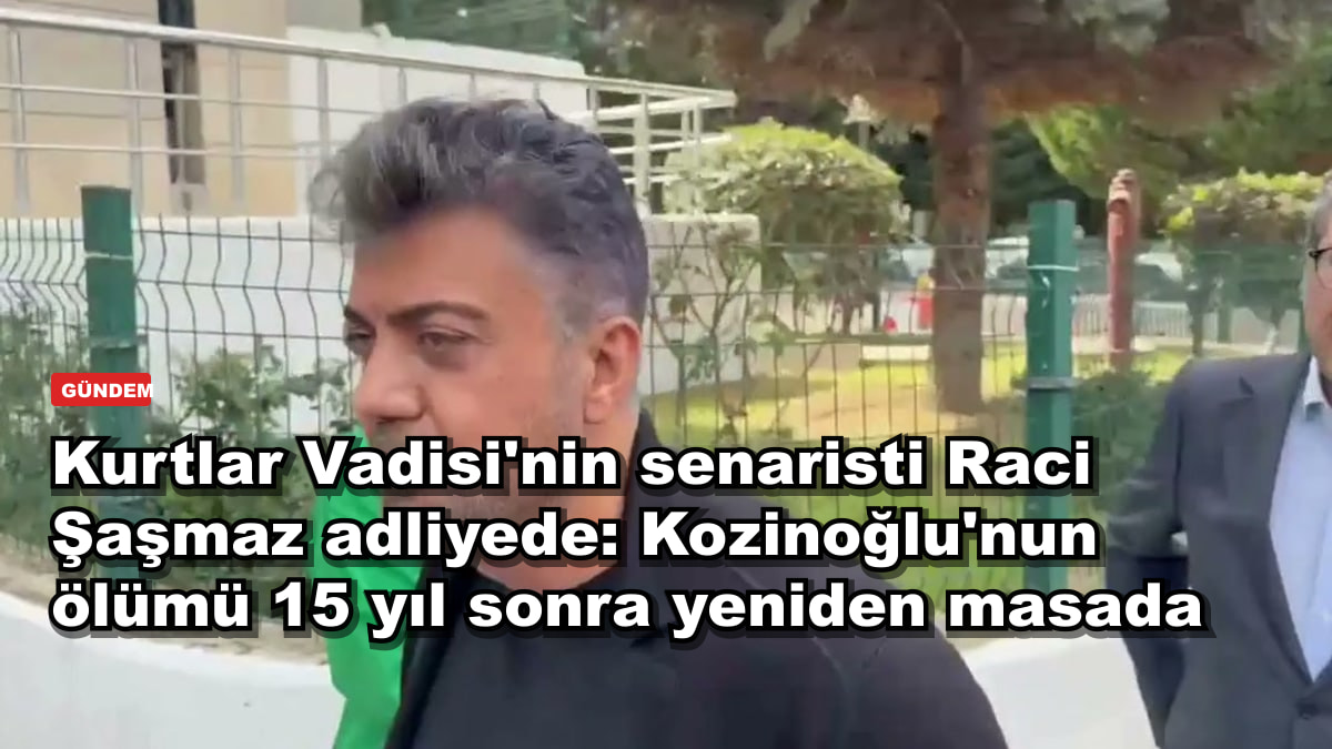 Kurtlar Vadisi'nin senaristi Raci Şaşmaz adliyede: Kozinoğlu'nun ölümü 15 yıl sonra yeniden masada