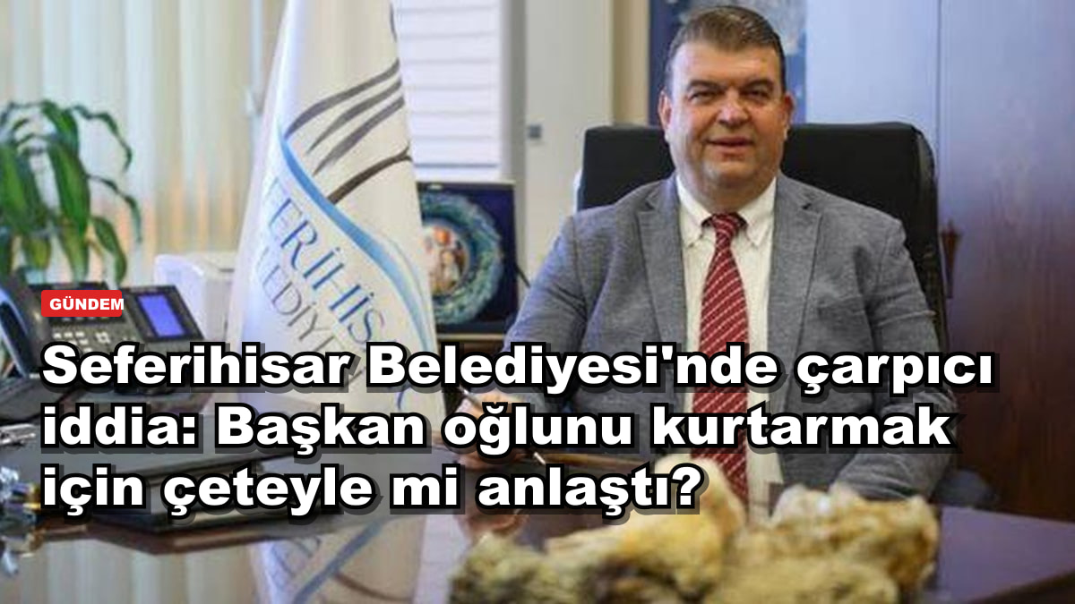 Seferihisar Belediyesi'nde çarpıcı iddia: Başkan oğlunu kurtarmak için çeteyle mi anlaştı?