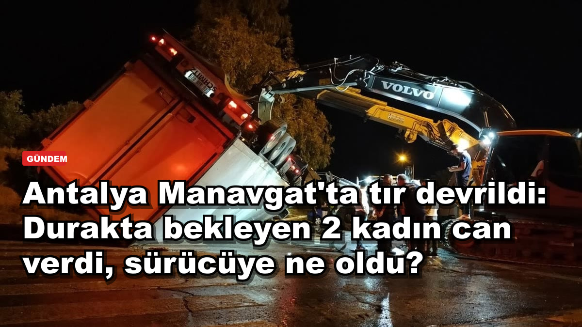 Antalya Manavgat'ta tır devrildi: Durakta bekleyen 2 kadın can verdi, sürücüye ne oldu?