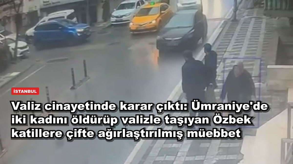 Valiz cinayetinde karar çıktı: Ümraniye'de iki kadını öldürüp valizle taşıyan Özbek katillere çifte ağırlaştırılmış müebbet