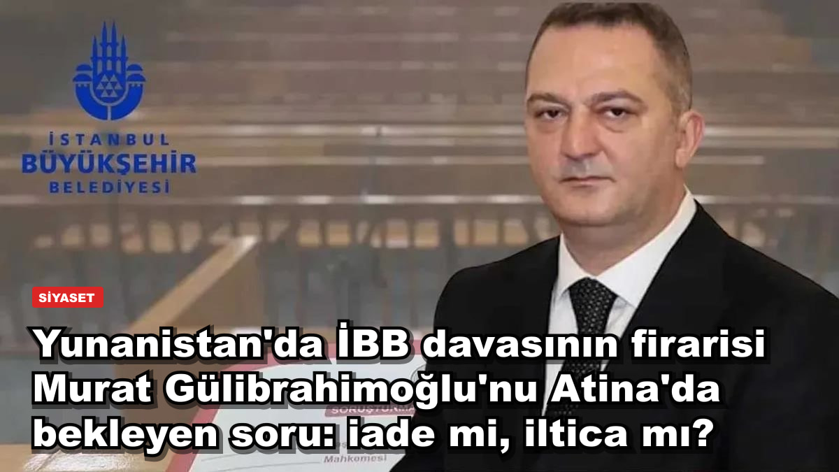 Yunanistan'da İBB davasının firarisi Murat Gülibrahimoğlu'nu Atina'da bekleyen soru: iade mi, iltica mı?